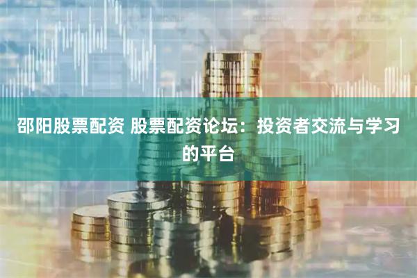 邵阳股票配资 股票配资论坛：投资者交流与学习的平台