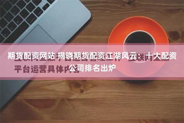 期货配资网站 揭晓期货配资江湖风云：十大配资公司排名出炉