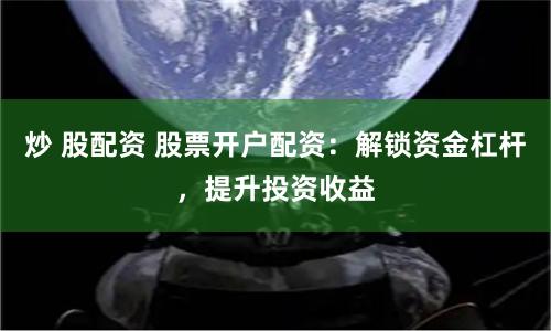 炒 股配资 股票开户配资：解锁资金杠杆，提升投资收益