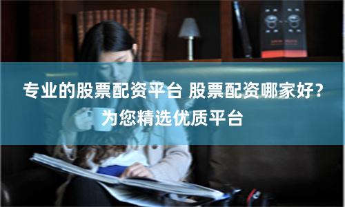 专业的股票配资平台 股票配资哪家好？为您精选优质平台
