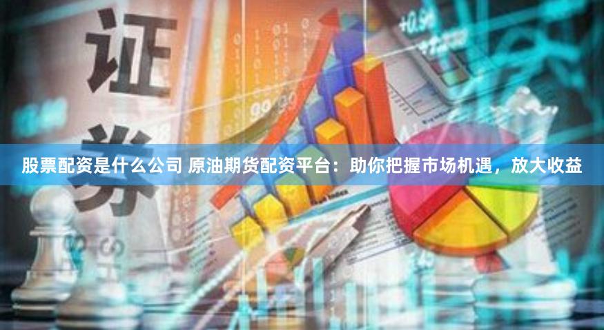 股票配资是什么公司 原油期货配资平台：助你把握市场机遇，放大收益