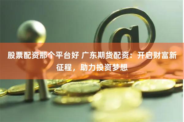 股票配资那个平台好 广东期货配资：开启财富新征程，助力投资梦想