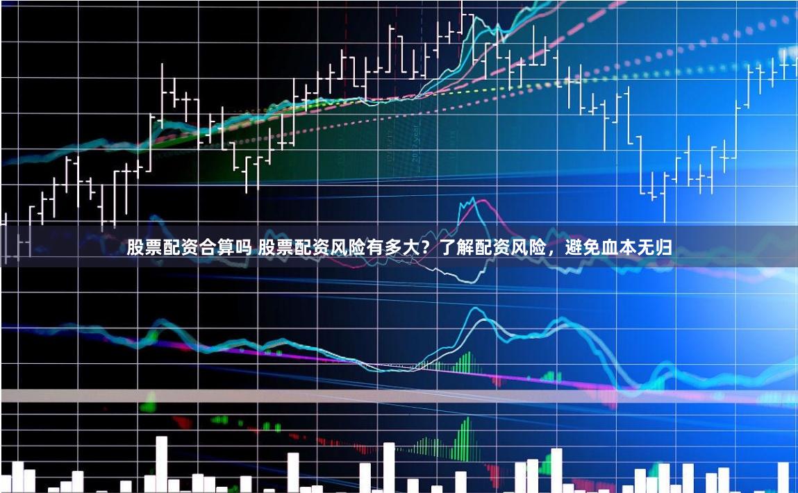 股票配资合算吗 股票配资风险有多大？了解配资风险，避免血本无归