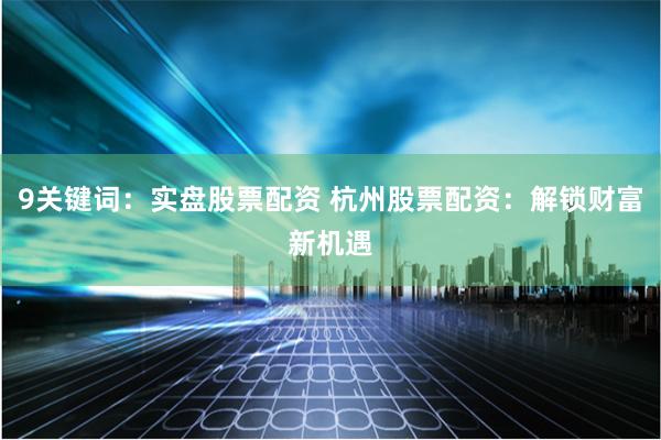 9关键词：实盘股票配资 杭州股票配资：解锁财富新机遇