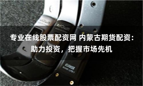 专业在线股票配资网 内蒙古期货配资:助力投资,把握市场先机