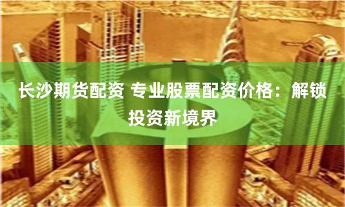 长沙期货配资 专业股票配资价格:解锁投资新境界