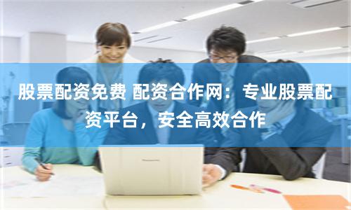 股票配资免费 配资合作网：专业股票配资平台，安全高效合作