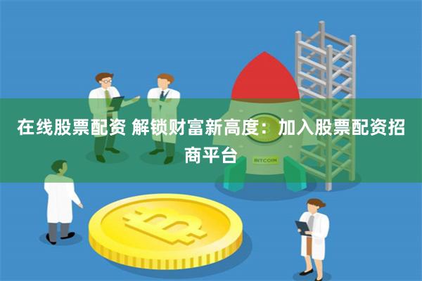 在线股票配资 解锁财富新高度：加入股票配资招商平台