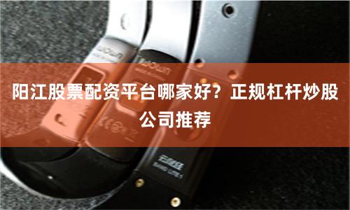 阳江股票配资平台哪家好？正规杠杆炒股公司推荐
