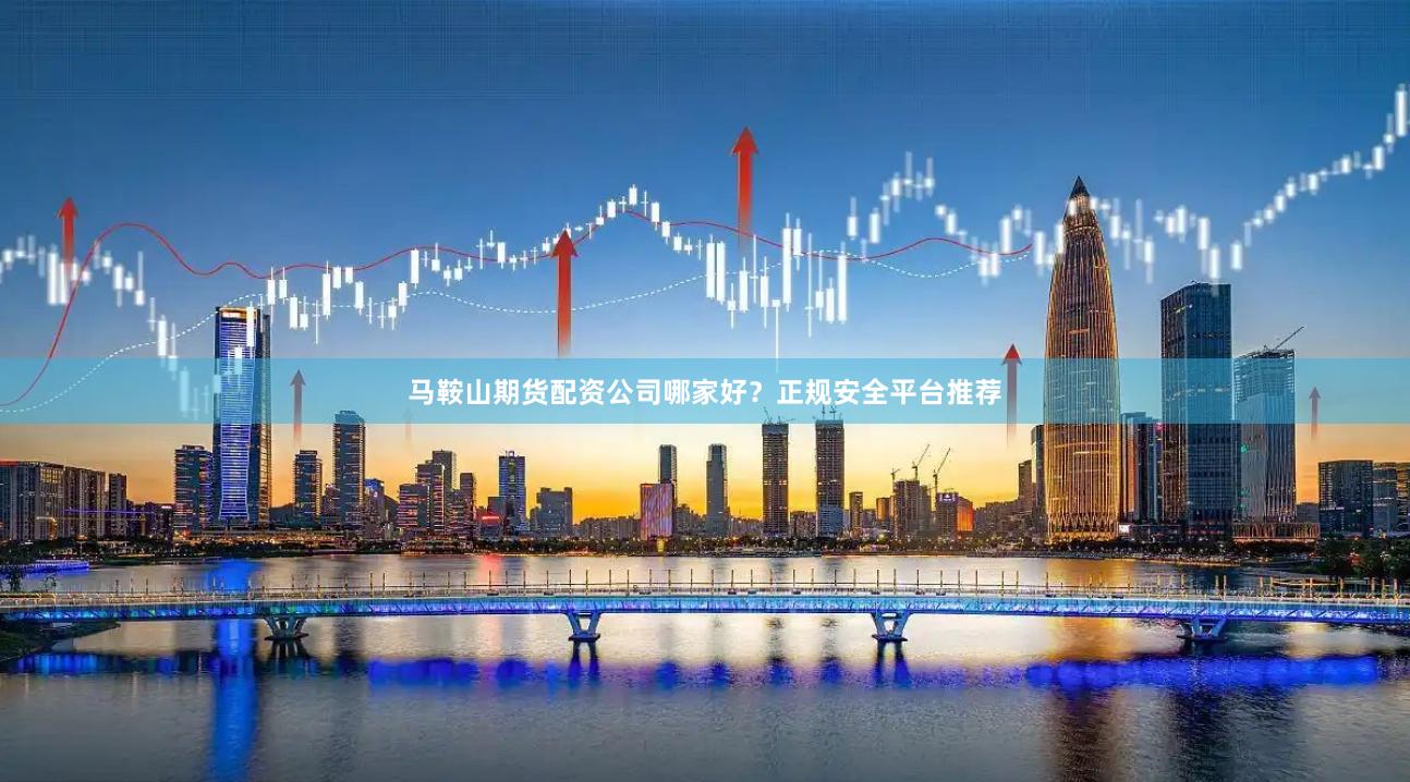 马鞍山期货配资公司哪家好？正规安全平台推荐