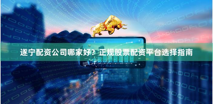 遂宁配资公司哪家好？正规股票配资平台选择指南