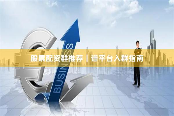 股票配资群推荐｜谱平台入群指南